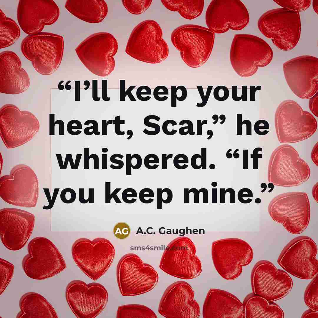“I’ll keep your heart, Scar,” he whispered. “If you keep mine.” quote by A.C. Gaughen