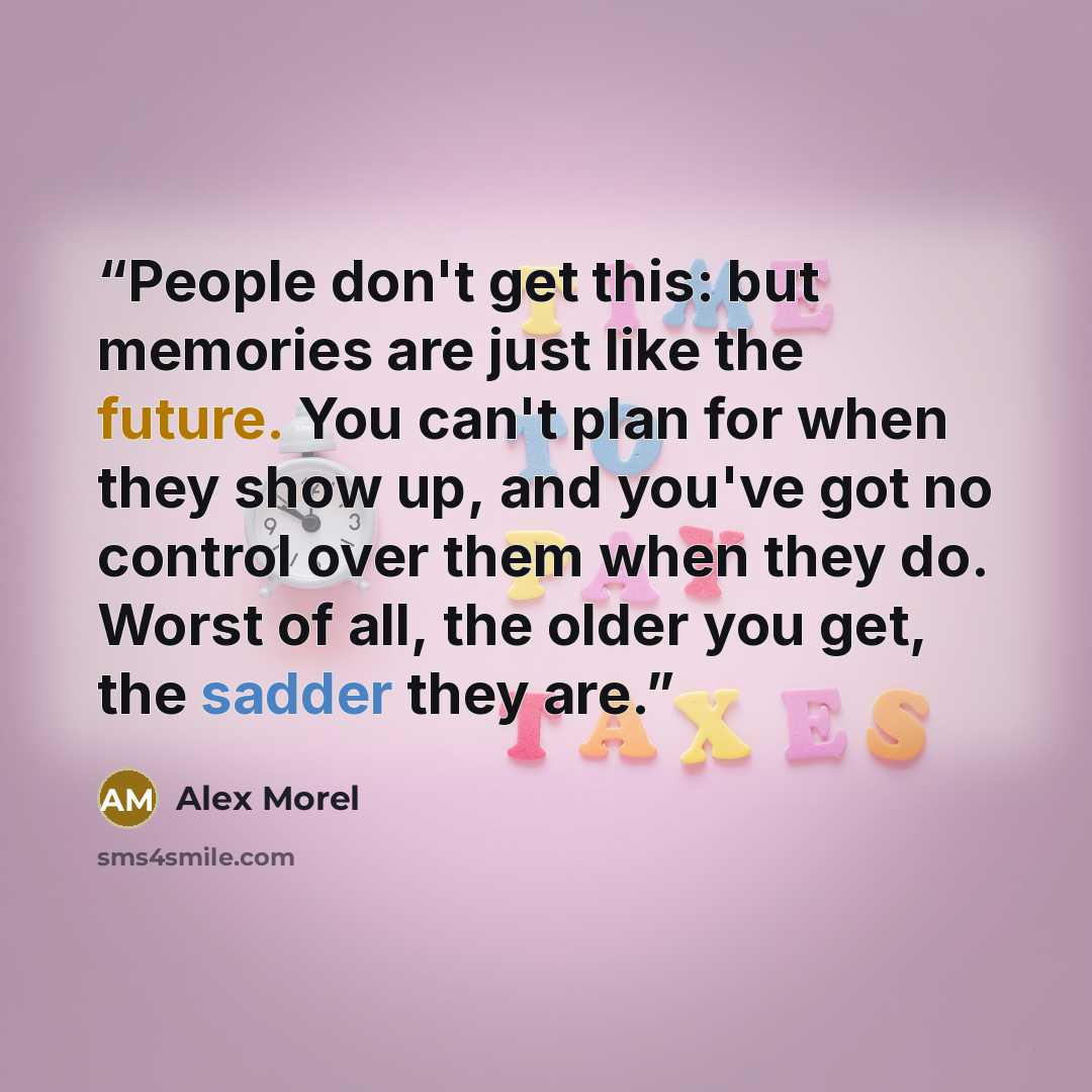 “People don't get this: but memories are just like the future. You can't plan for when they show up, and you've got no control over them when they do. Worst of all, the older you get, the sadder they are.” quote by Alex Morel