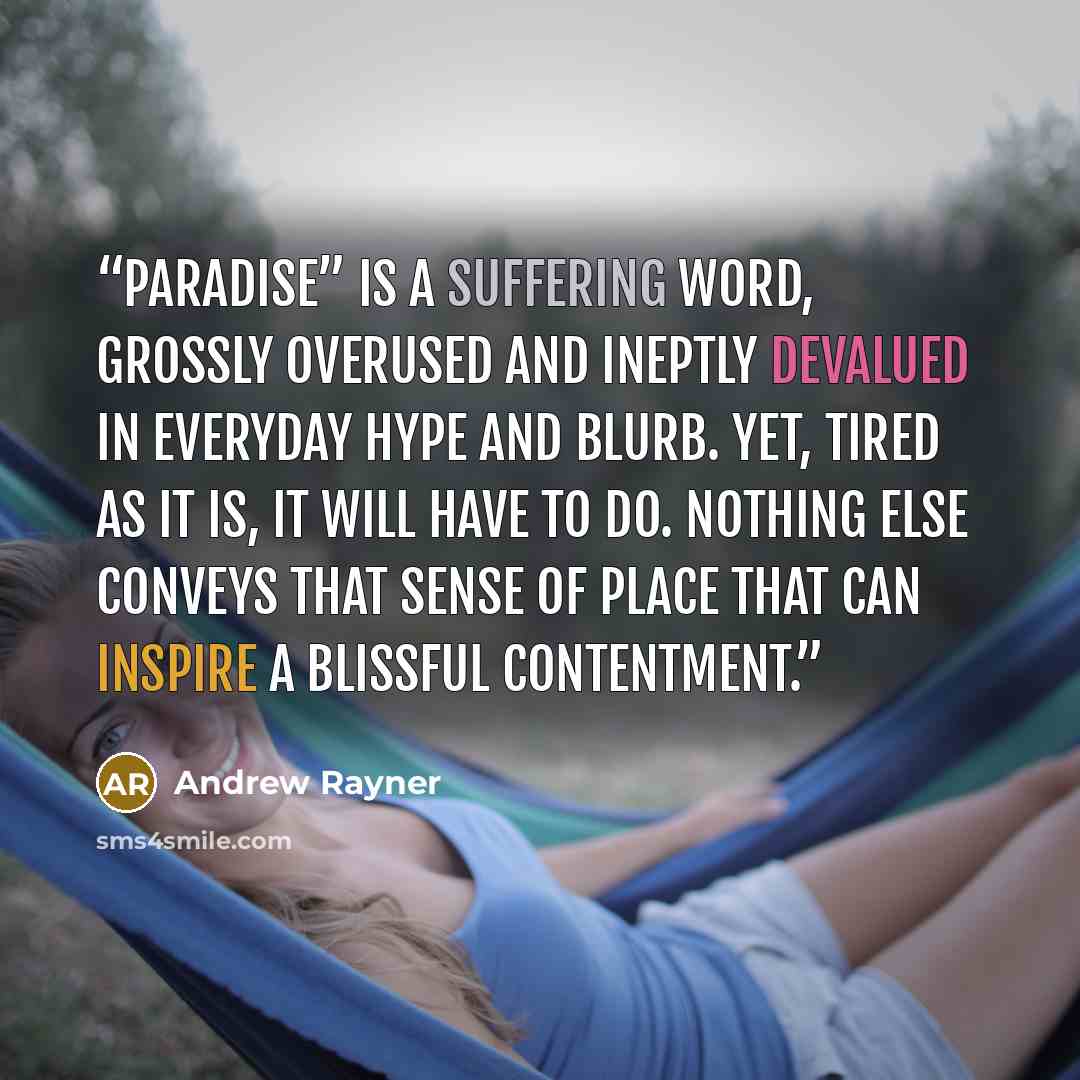 “Paradise” is a suffering word, grossly overused and ineptly devalued in everyday hype and blurb. Yet, tired as it is, it will have to do. Nothing else conveys that sense of place that can inspire a blissful contentment.” quote by Andrew Rayner