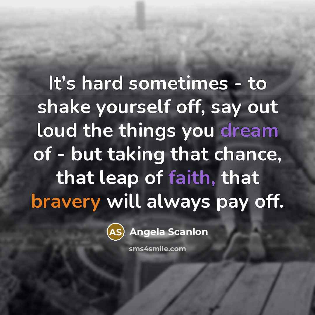 “It's hard sometimes - to shake yourself off, say out loud the things you dream of - but taking that chance, that leap of faith, that bravery will always pay off.” quote by Angela Scanlon