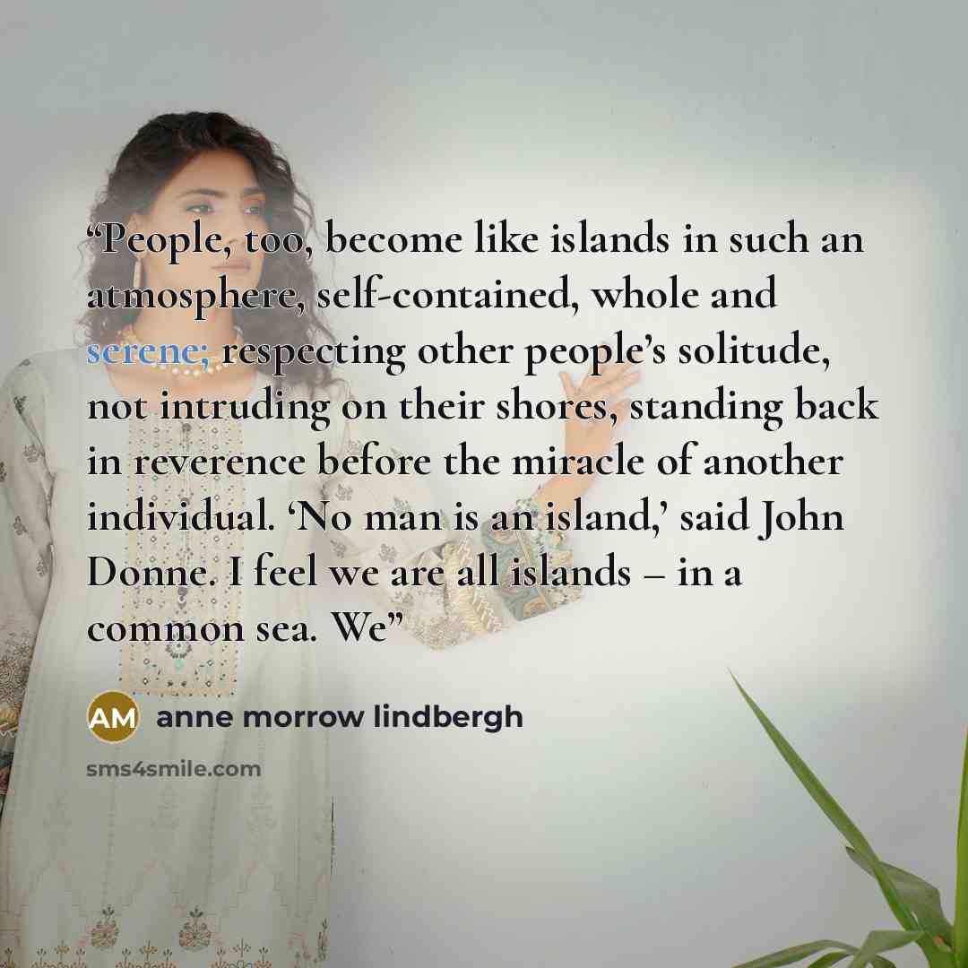“People, too, become like islands in such an atmosphere, self-contained, whole and serene; respecting other people’s solitude, not intruding on their shores, standing back in reverence before the miracle of another individual. ‘No man is an island,’ said John Donne. I feel we are all islands – in a…” quote by Anne Morrow Lindbergh