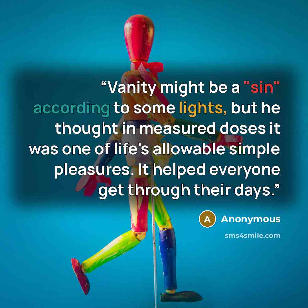 “Vanity might be a "sin" according to some lights, but he thought in measured doses it was one of life's allowable simple pleasures. It helped everyone get through their days.” quote by Anonymous