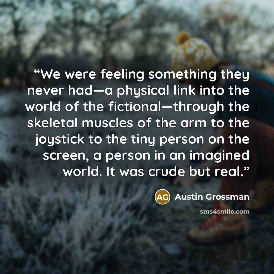 “We were feeling something they never had—a physical link into the world of the fictional—through the skeletal muscles of the arm to the joystick to the tiny person on the screen, a person in an imagined world. It was crude but real.” quote by Austin Grossman