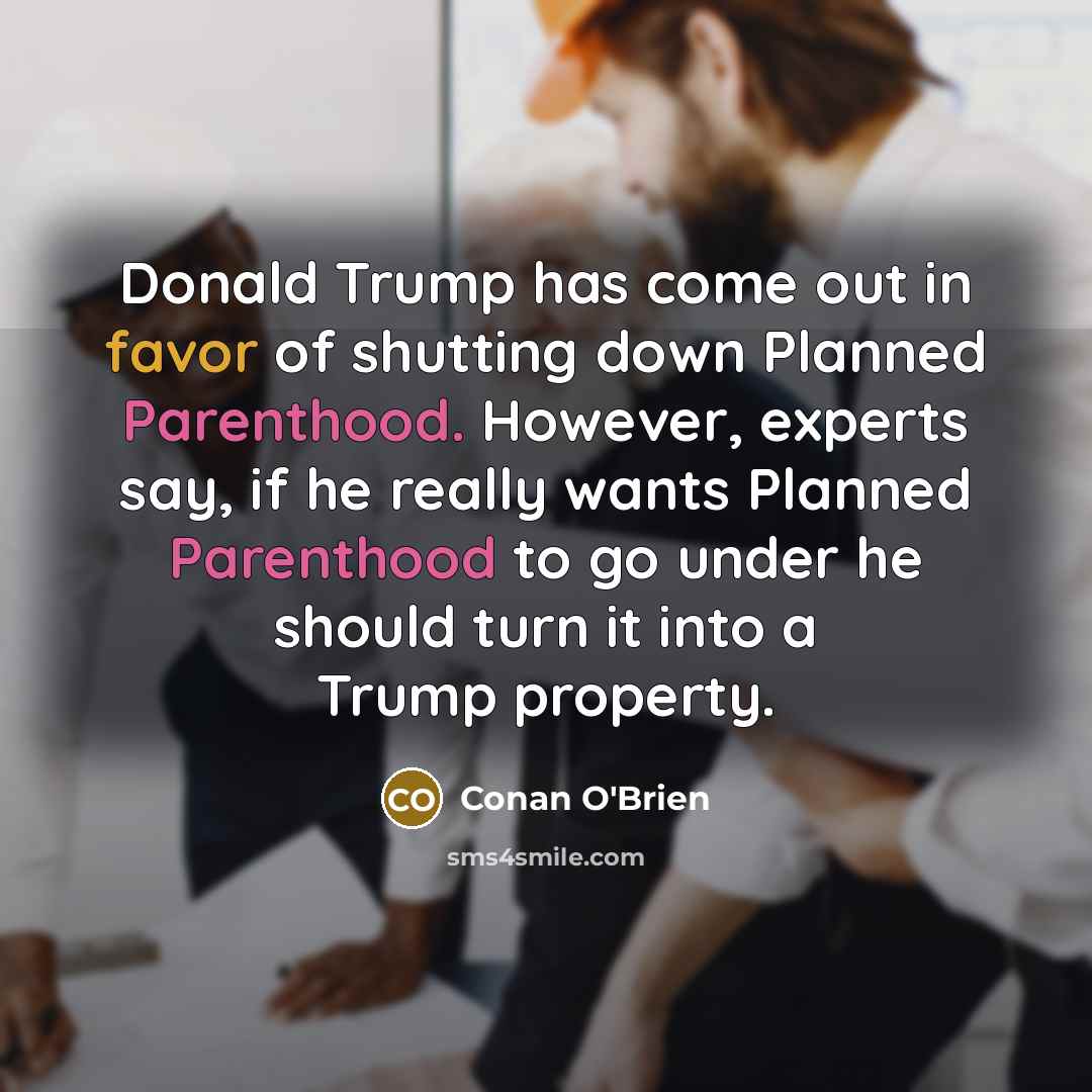 “Donald Trump has come out in favor of shutting down Planned Parenthood. However, experts say, if he really wants Planned Parenthood to go under he should turn it into a Trump property.” quote by Conan O'Brien