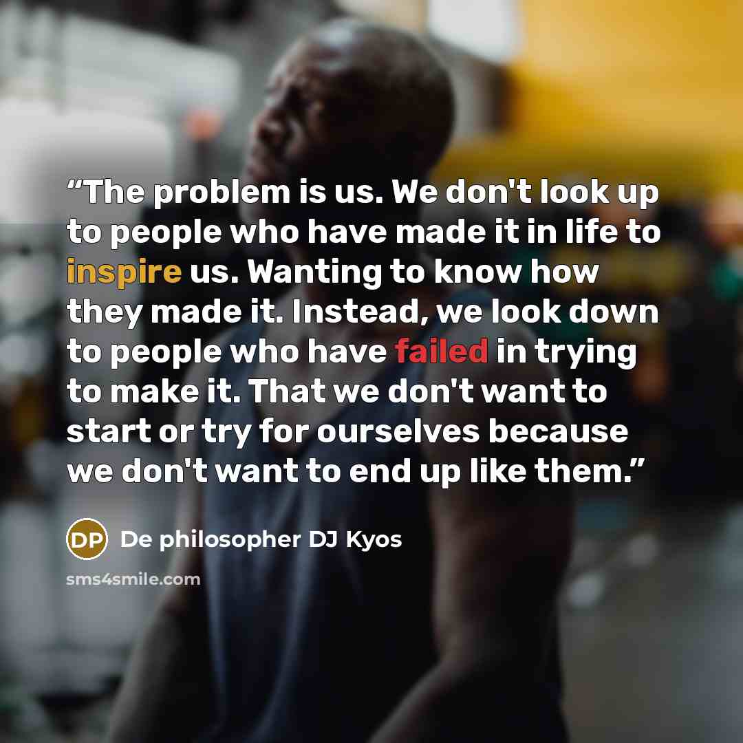 “The problem is us. We don't look up to people who have made it in life to inspire us. Wanting to know how they made it. Instead, we look down to people who have failed in trying to make it. That we don't want to start or try for ourselves because we don't want to end up like them.” quote by De philosopher DJ Kyos