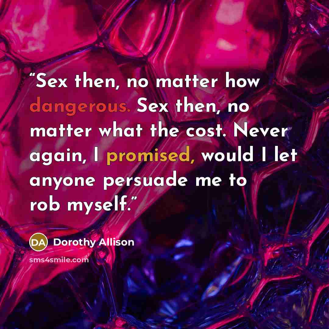 “Sex then, no matter how dangerous. Sex then, no matter what the cost. Never again, I promised, would I let anyone persuade me to rob myself.” quote by Dorothy Allison