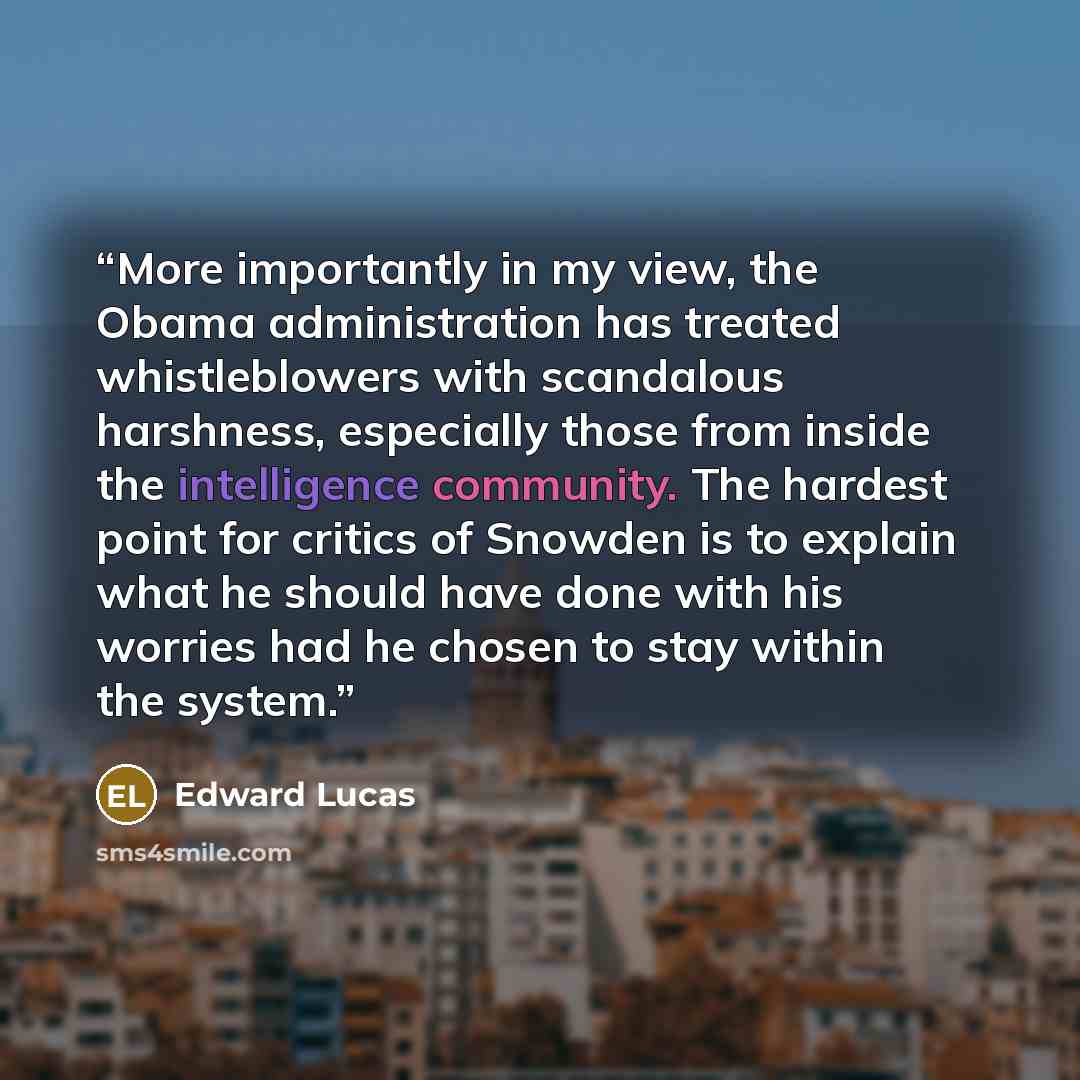 “More importantly in my view, the Obama administration has treated whistleblowers with scandalous harshness, especially those from inside the intelligence community. The hardest point for critics of Snowden is to explain what he should have done with his worries had he chosen to stay within the…” quote by Edward Lucas