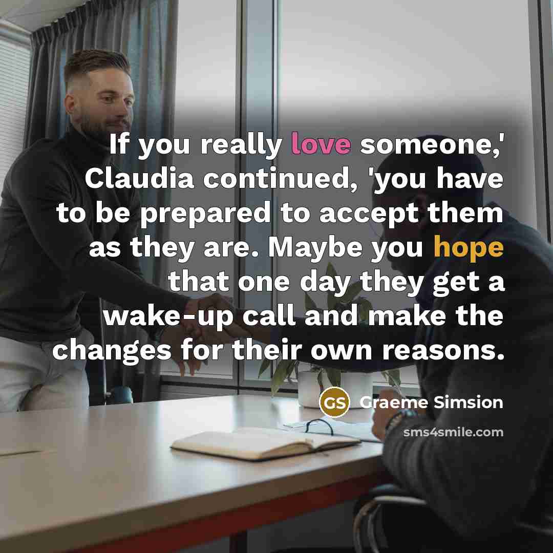 “If you really love someone,' Claudia continued, 'you have to be prepared to accept them as they are. Maybe you hope that one day they get a wake-up call and make the changes for their own reasons.” quote by Graeme Simsion