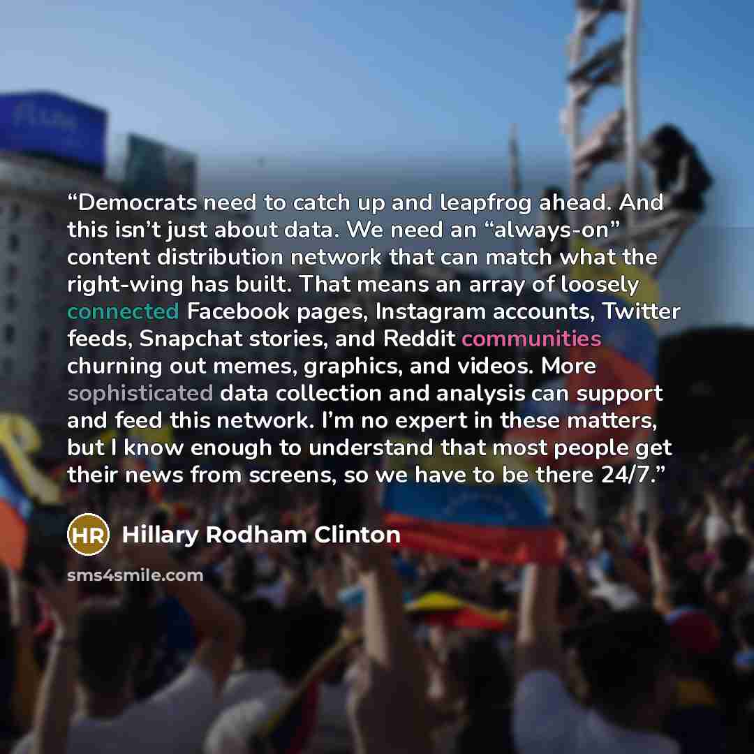 “Democrats need to catch up and leapfrog ahead. And this isn’t just about data. We need an “always-on” content distribution network that can match what the right-wing has built. That means an array of loosely connected Facebook pages, Instagram accounts, Twitter feeds, Snapchat stories, and Reddit…” quote by Hillary Rodham Clinton
