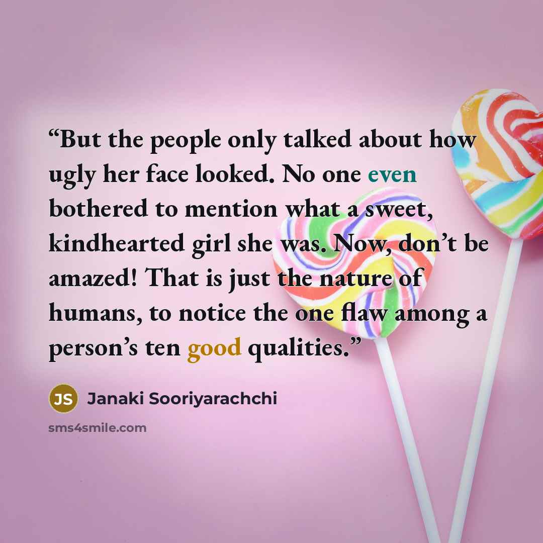 “But the people only talked about how ugly her face looked. No one even bothered to mention what a sweet, kindhearted girl she was. Now, don’t be amazed! That is just the nature of humans, to notice the one flaw among a person’s ten good qualities.” quote by Janaki Sooriyarachchi