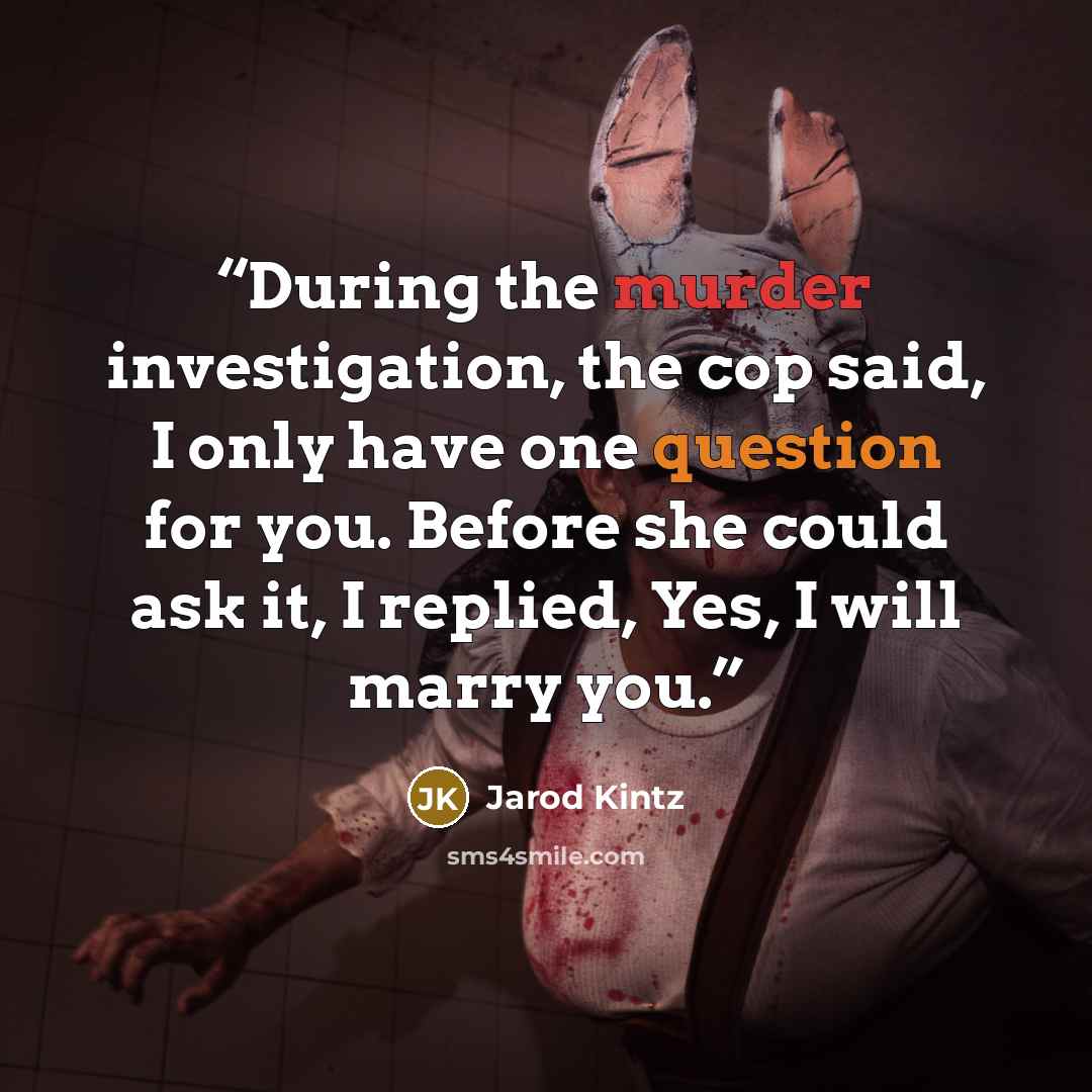 “During the murder investigation, the cop said, I only have one question for you. Before she could ask it, I replied, Yes, I will marry you.” quote by Jarod Kintz