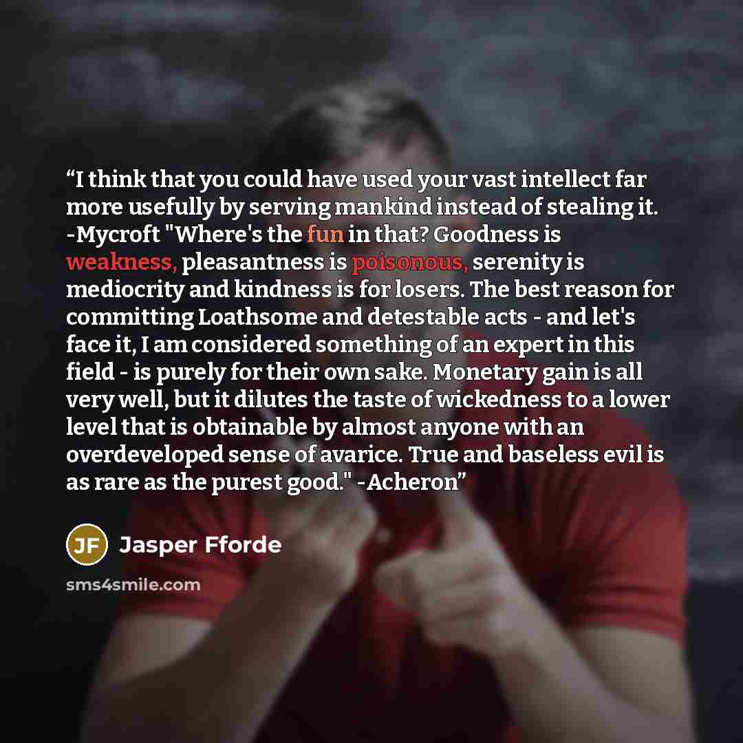 “I think that you could have used your vast intellect far more usefully by serving mankind instead of stealing it. -Mycroft "Where's the fun in that? Goodness is weakness, pleasantness is poisonous, serenity is mediocrity and kindness is for losers. The best reason for committing Loathsome and…” quote by Jasper Fforde