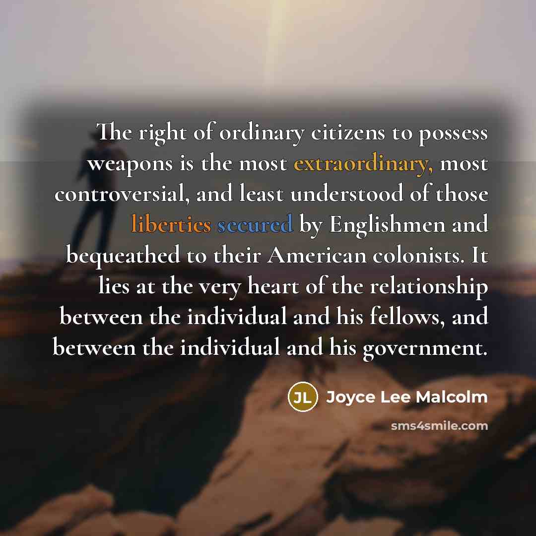 “The right of ordinary citizens to possess weapons is the most extraordinary, most controversial, and least understood of those liberties secured by Englishmen and bequeathed to their American colonists. It lies at the very heart of the relationship between the individual and his fellows, and…” quote by Joyce Lee Malcolm
