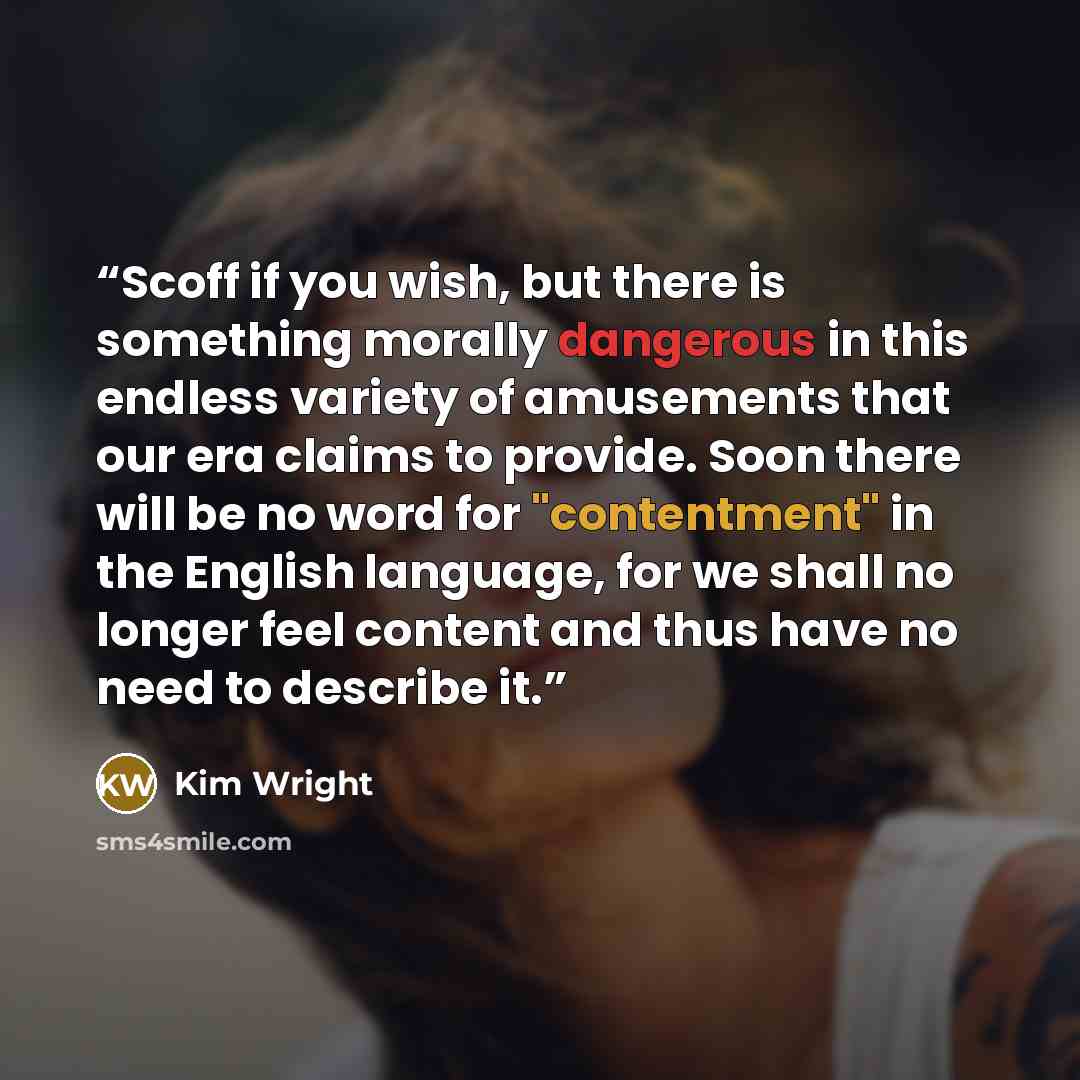 “Scoff if you wish, but there is something morally dangerous in this endless variety of amusements that our era claims to provide. Soon there will be no word for "contentment" in the English language, for we shall no longer feel content and thus have no need to describe it.” quote by Kim Wright