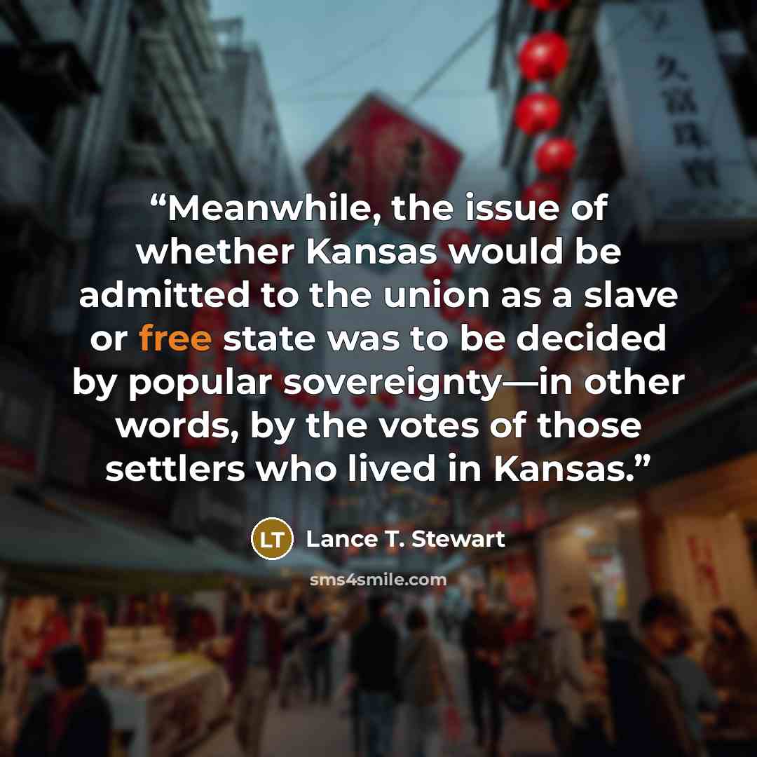 “Meanwhile, the issue of whether Kansas would be admitted to the union as a slave or free state was to be decided by popular sovereignty—in other words, by the votes of those settlers who lived in Kansas.” quote by Lance T. Stewart