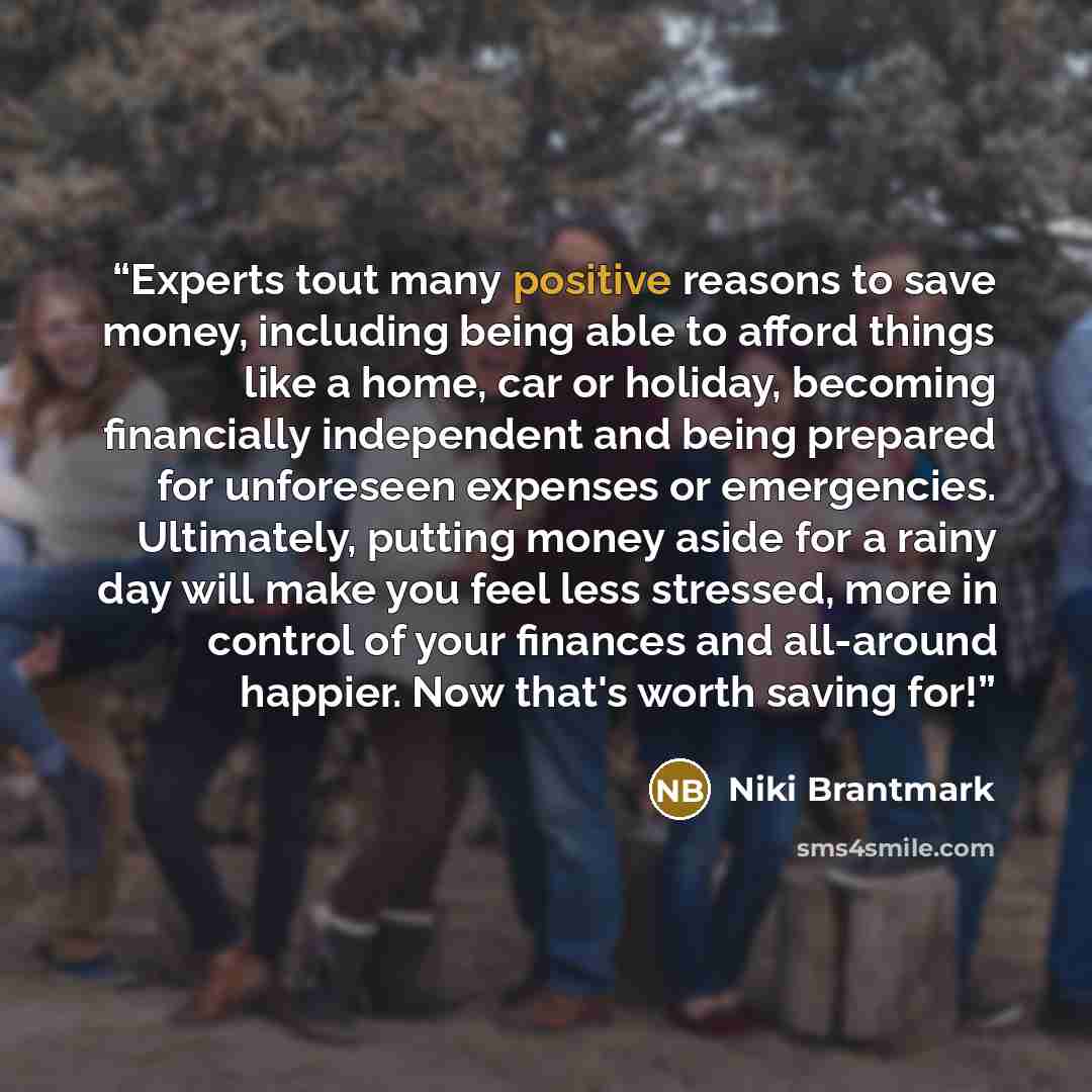 “Experts tout many positive reasons to save money, including being able to afford things like a home, car or holiday, becoming financially independent and being prepared for unforeseen expenses or emergencies. Ultimately, putting money aside for a rainy day will make you feel less stressed, more in…” quote by Niki Brantmark