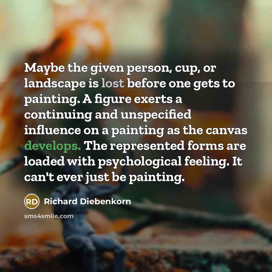 “Maybe the given person, cup, or landscape is lost before one gets to painting. A figure exerts a continuing and unspecified influence on a painting as the canvas develops. The represented forms are loaded with psychological feeling. It can't ever just be painting.” quote by Richard Diebenkorn