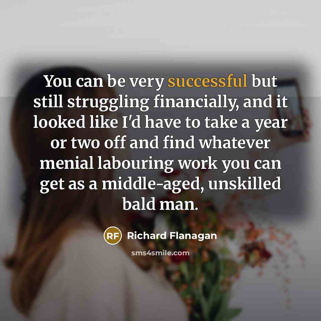 “You can be very successful but still struggling financially, and…” quote by Richard Flanagan