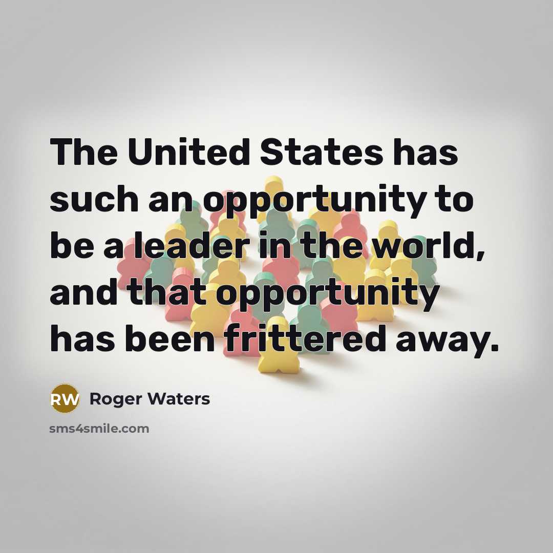 “The United States has such an opportunity to be a leader in the world, and that opportunity has been frittered away.” quote by Roger Waters