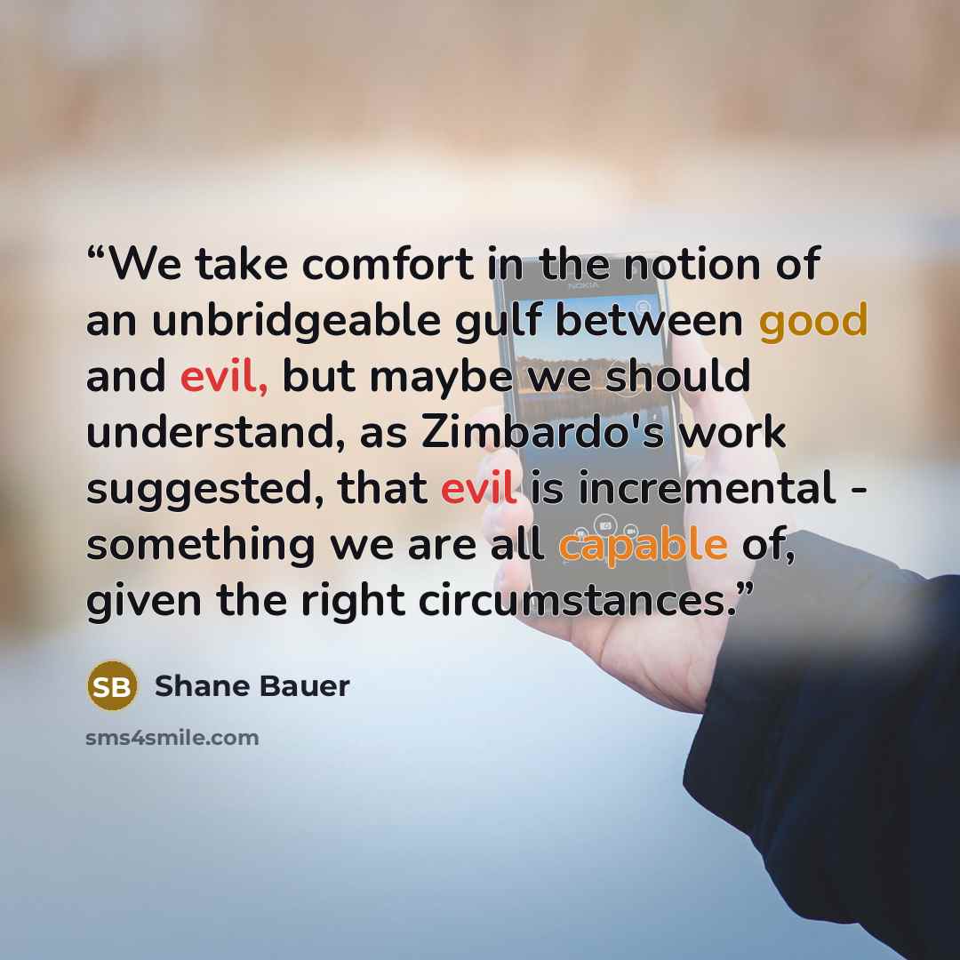 “We take comfort in the notion of an unbridgeable gulf between good and evil, but maybe we should understand, as Zimbardo's work suggested, that evil is incremental - something we are all capable of, given the right circumstances.” quote by Shane Bauer