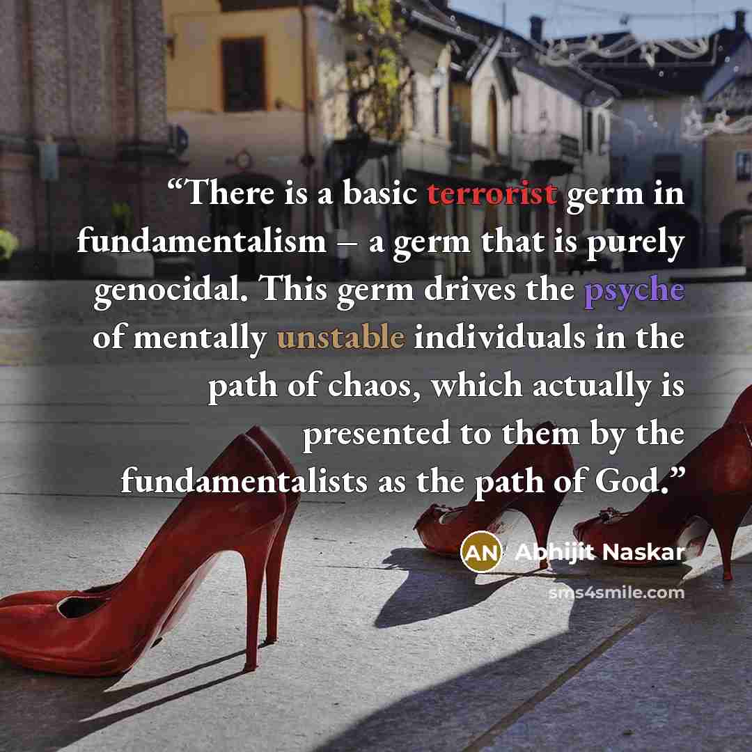 “There is a basic terrorist germ in fundamentalism – a germ that is purely genocidal. This germ drives the psyche of mentally unstable individuals in the path of chaos, which actually is presented to them by the fundamentalists as the path of God.” quote by Abhijit Naskar