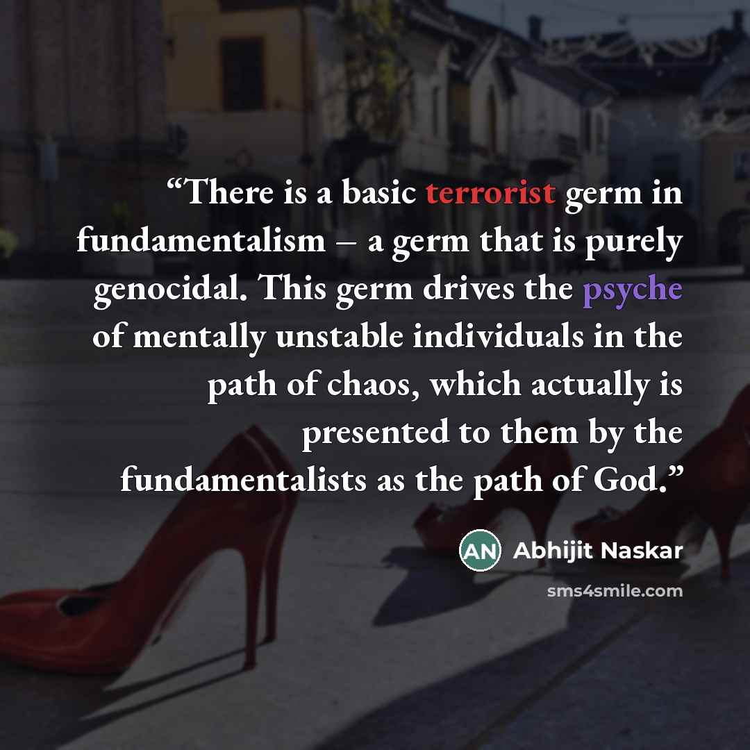 “There is a basic terrorist germ in fundamentalism – a germ that is purely genocidal. This germ drives the psyche of mentally unstable individuals in the path of chaos, which actually is presented to them by the fundamentalists as the path of God.” quote by Abhijit Naskar