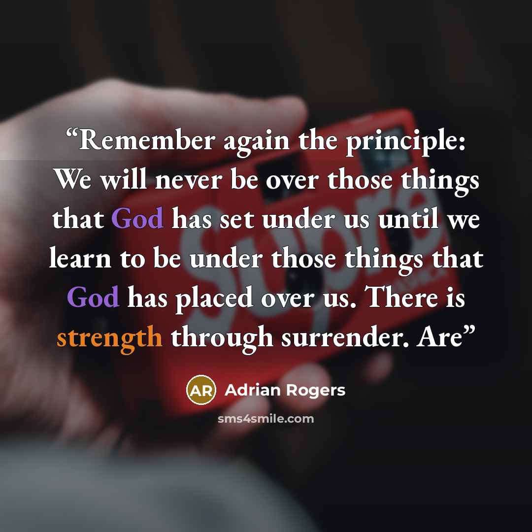 “Remember again the principle: We will never be over those things that God has set under us until we learn to be under those things that God has placed over us. There is strength through surrender. Are” quote by Adrian Rogers