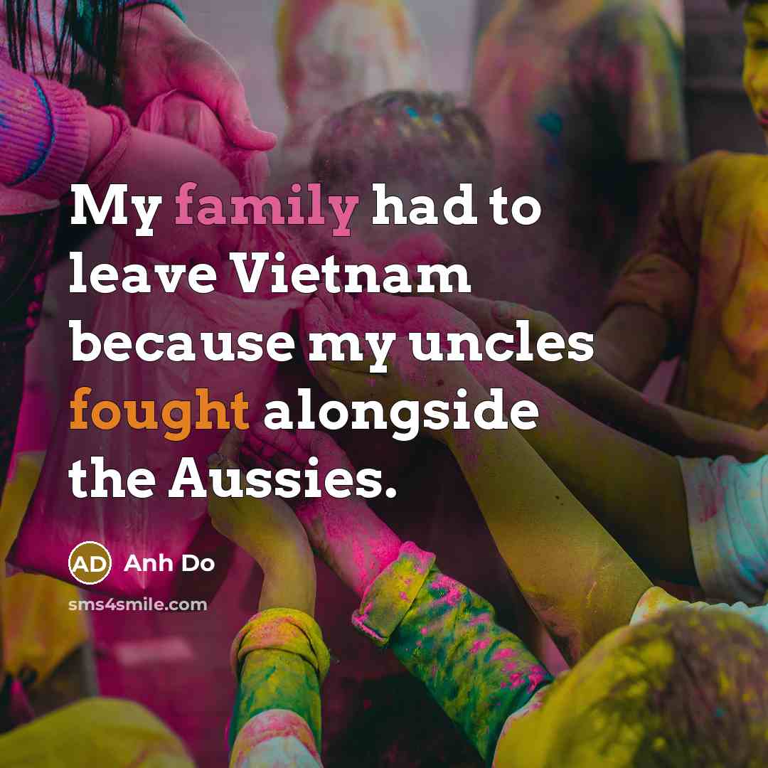 “My family had to leave Vietnam because my uncles fought alongside the Aussies.” quote by Anh Do