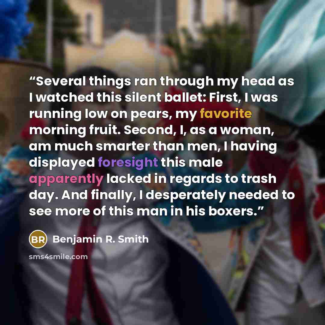 “Several things ran through my head as I watched this silent ballet: First, I was running low on pears, my favorite morning fruit. Second, I, as a woman, am much smarter than men, I having displayed foresight this male apparently lacked in regards to trash day. And finally, I desperately needed to…” quote by Benjamin R. Smith