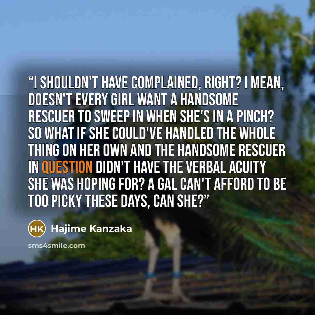 “I shouldn't have complained, right? I mean, doesn't every girl want a handsome rescuer to sweep in when she's in a pinch? So what if she could've handled the whole thing on her own and the handsome rescuer in question didn't have the verbal acuity she was hoping for? A gal can't afford to be too…” quote by Hajime Kanzaka