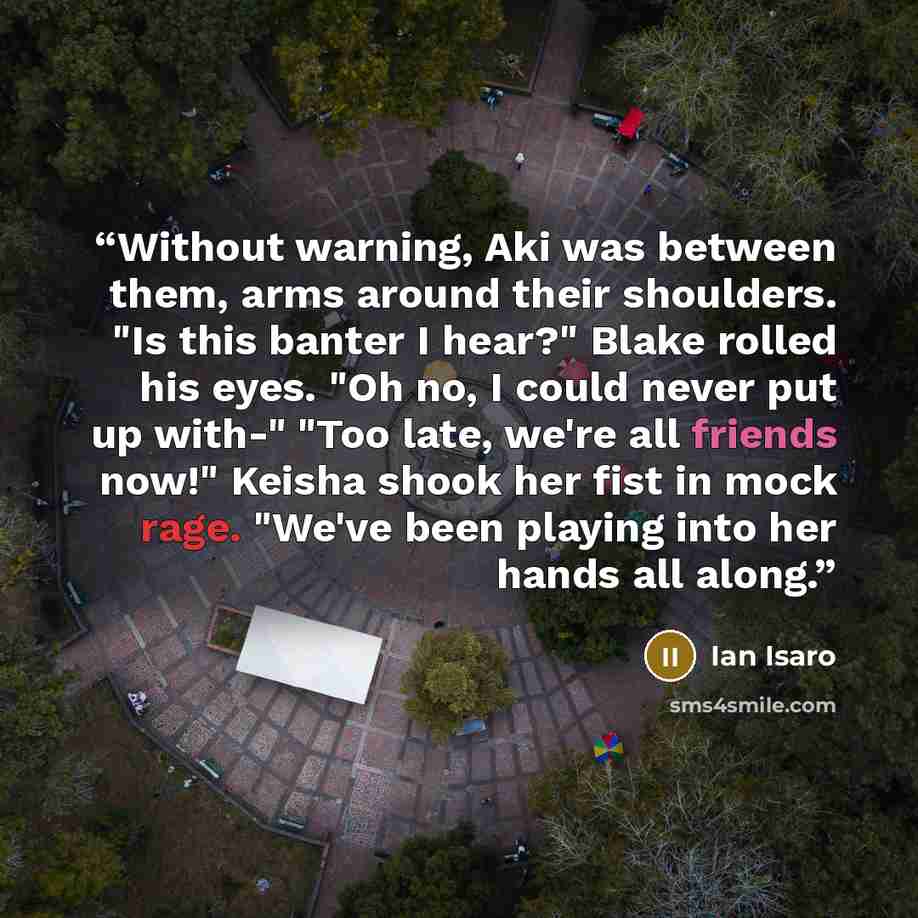 “Without warning, Aki was between them, arms around their shoulders. "Is this banter I hear?" Blake rolled his eyes. "Oh no, I could never put up with-" "Too late, we're all friends now!" Keisha shook her fist in mock rage. "We've been playing into her hands all along.” quote by Ian Isaro