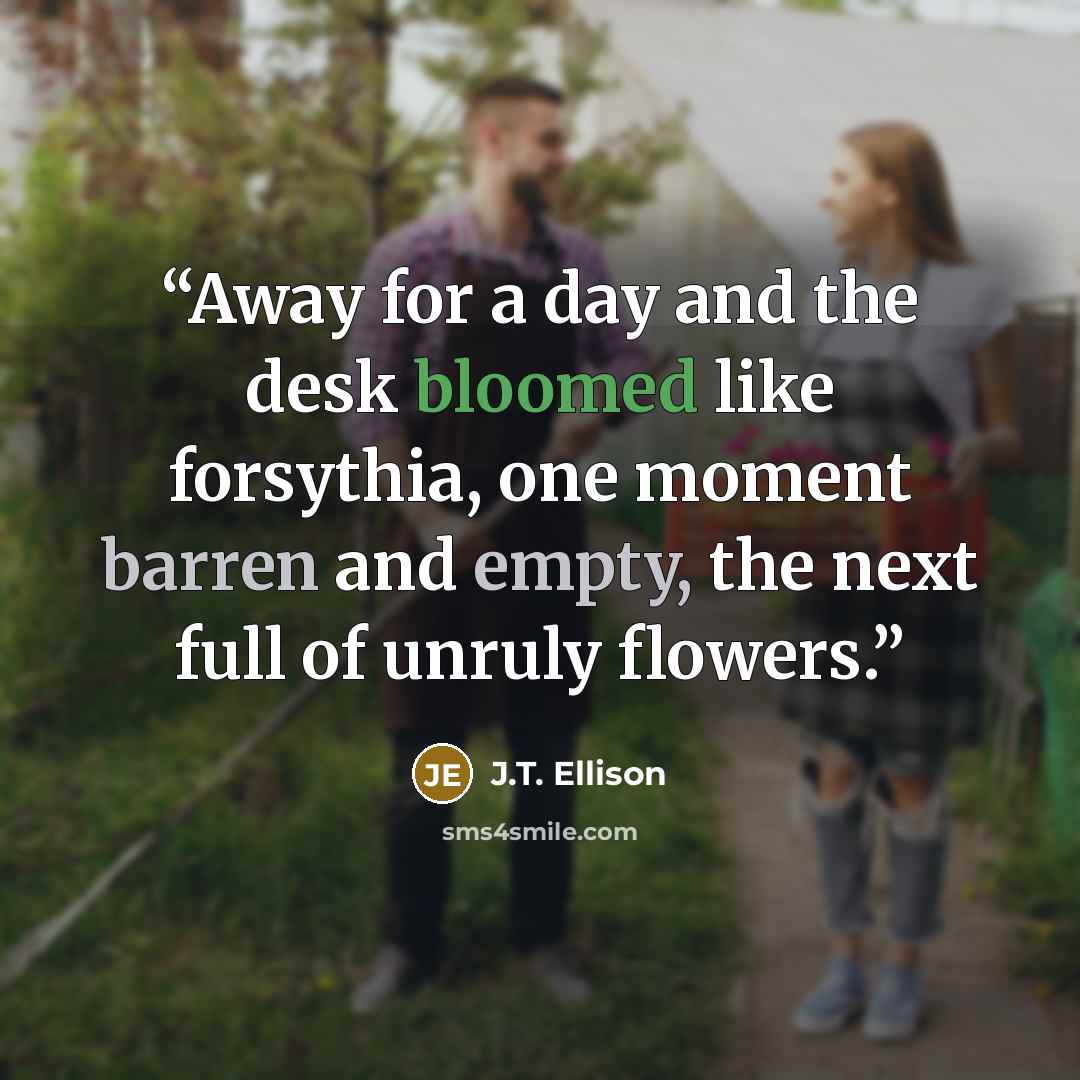 “Away for a day and the desk bloomed like forsythia, one moment barren and empty, the next full of unruly flowers.” quote by J.T. Ellison