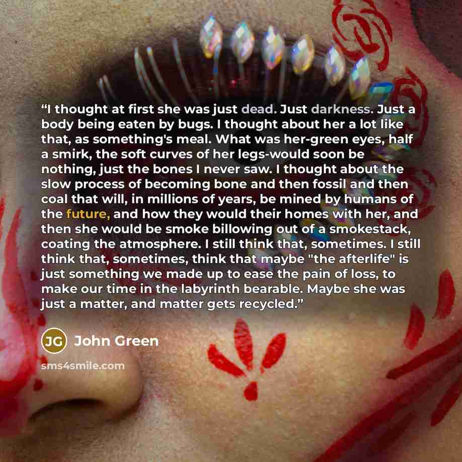 “I thought at first she was just dead. Just darkness. Just a body being eaten by bugs. I thought about her a lot like that, as something's meal. What was her-green eyes, half a smirk, the soft curves of her legs-would soon be nothing, just the bones I never saw. I thought about the slow process of…” quote by John Green