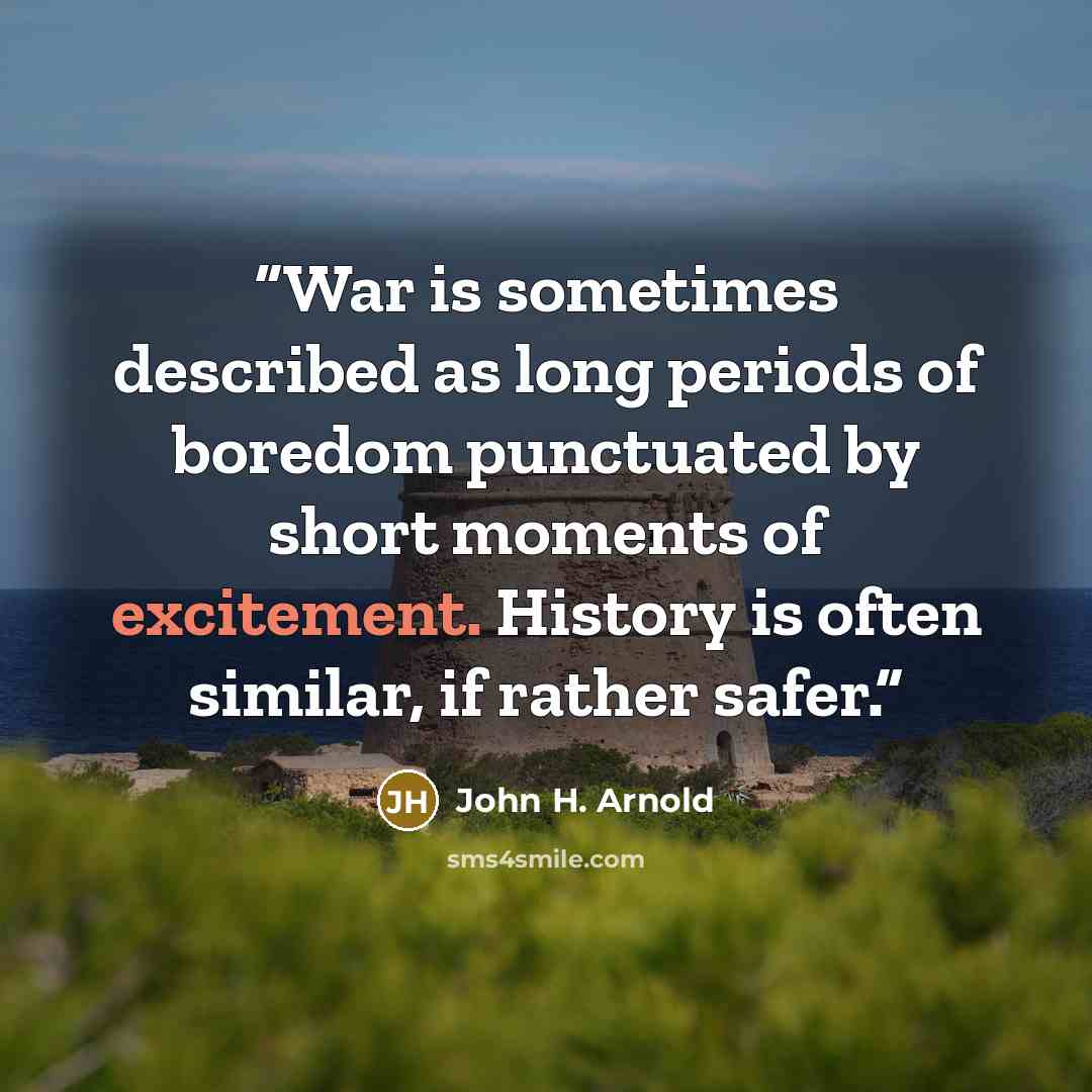 “War is sometimes described as long periods of boredom punctuated by short moments of excitement. History is often similar, if rather safer.” quote by John H. Arnold