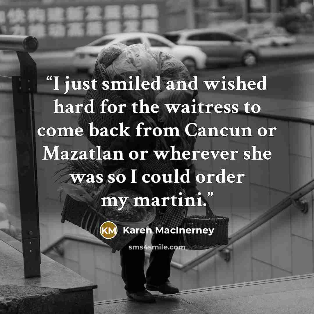 “I just smiled and wished hard for the waitress to come back from Cancun or Mazatlan or wherever she was so I could order my martini.” quote by Karen MacInerney