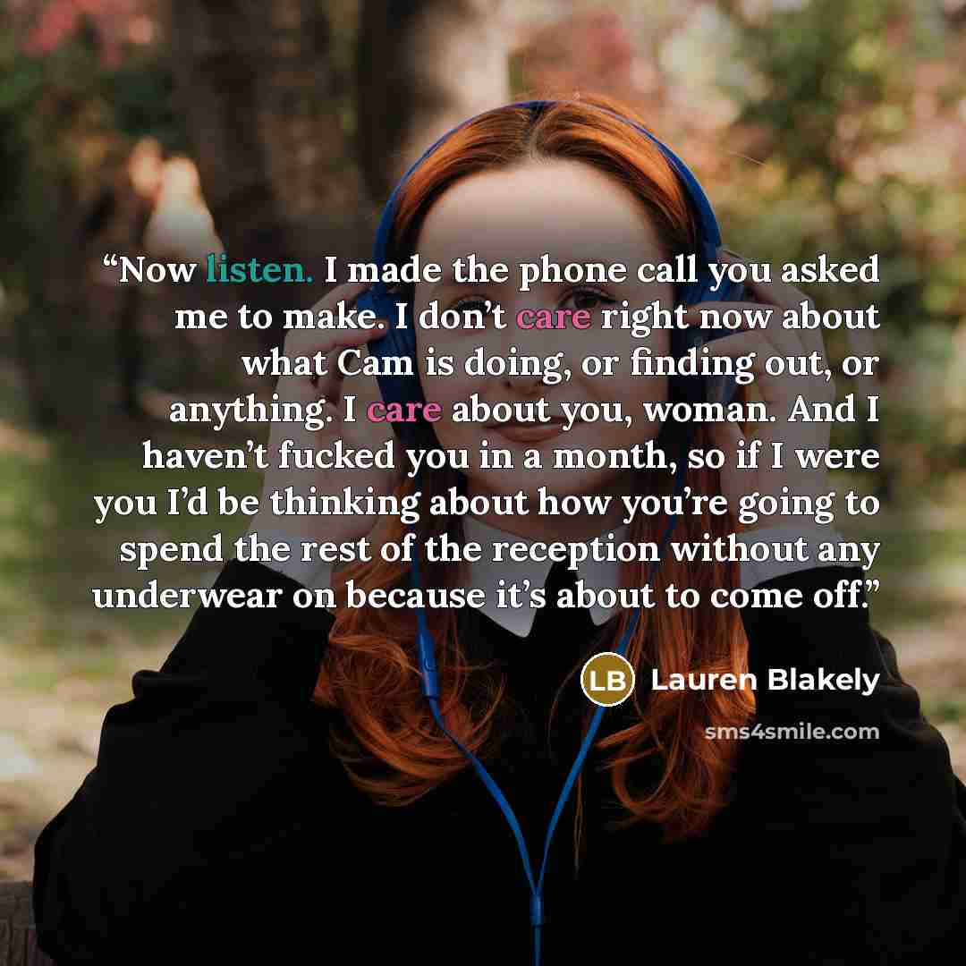 “Now listen. I made the phone call you asked me to make. I don’t care right now about what Cam is doing, or finding out, or anything. I care about you, woman. And I haven’t fucked you in a month, so if I were you I’d be thinking about how you’re going to spend the rest of the reception without any…” quote by Lauren Blakely