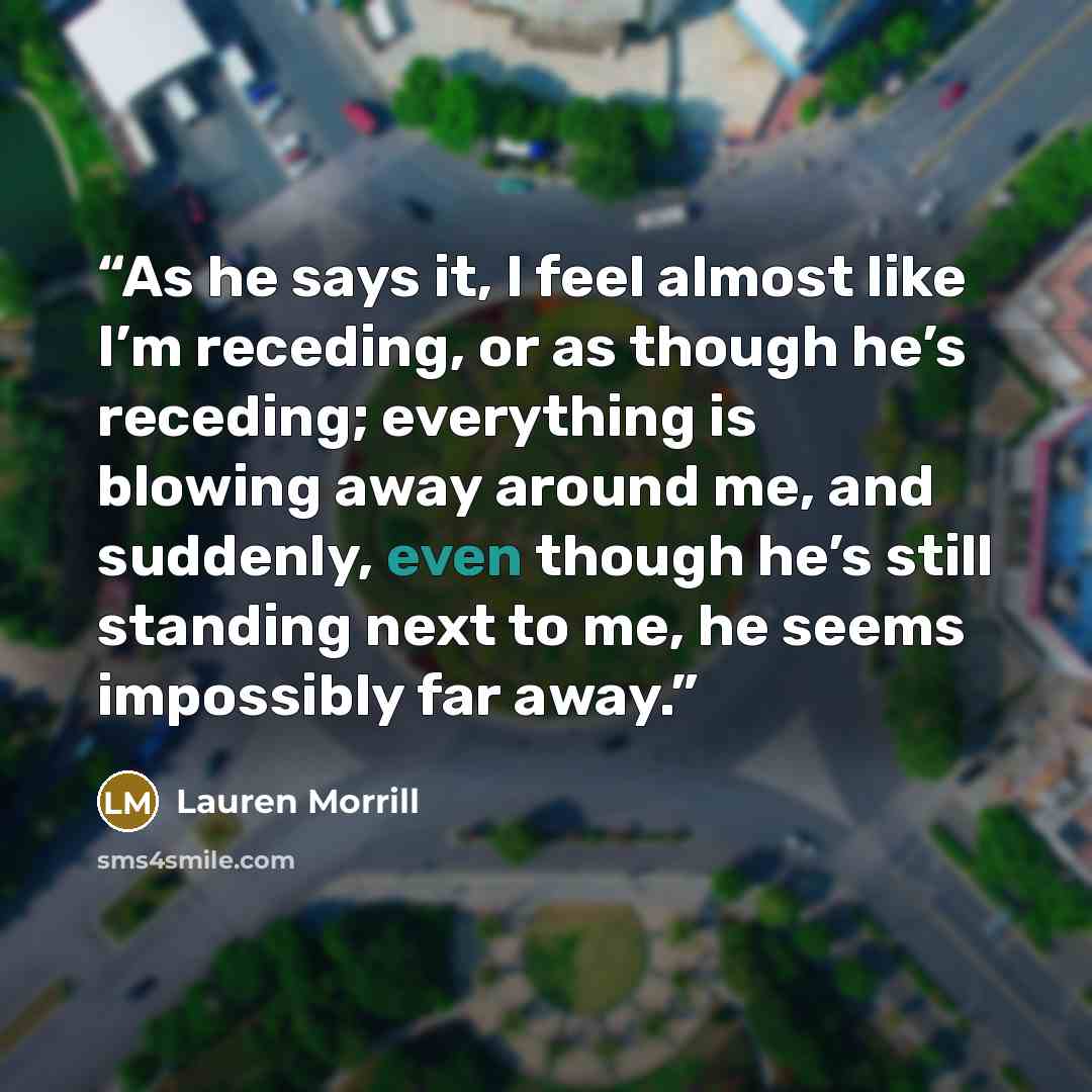 “As he says it, I feel almost like I’m receding, or as though he’s receding; everything is blowing away around me, and suddenly, even though he’s still standing next to me, he seems impossibly far away.” quote by Lauren Morrill