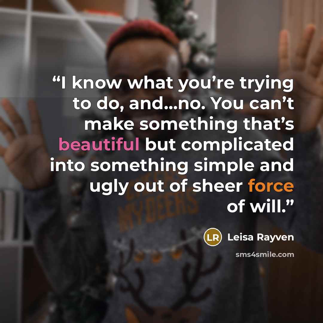 “I know what you’re trying to do, and…no. You can’t make something that’s beautiful but complicated into something simple and ugly out of sheer force of will.” quote by Leisa Rayven