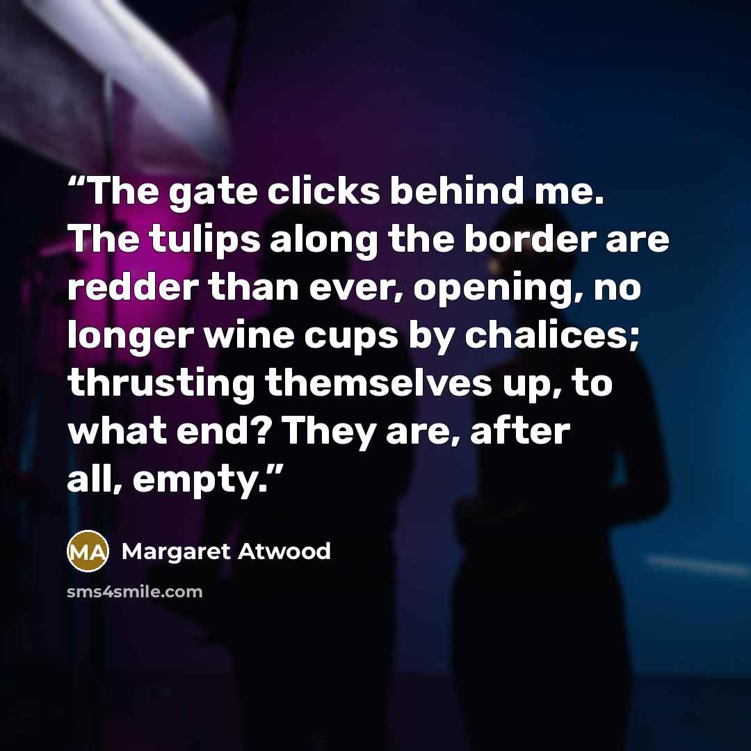 “The gate clicks behind me. The tulips along the border are redder than ever, opening, no longer wine cups by chalices; thrusting themselves up, to what end? They are, after all, empty.” quote by Margaret Atwood