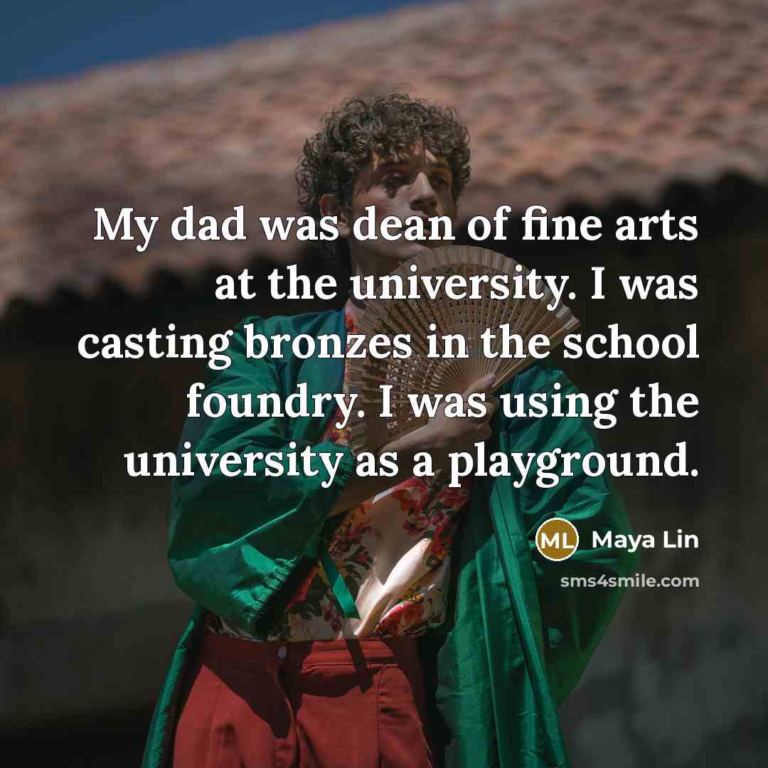 “My dad was dean of fine arts at the university. I was casting bronzes in the school foundry. I was using the university as a playground.” quote by Maya Lin