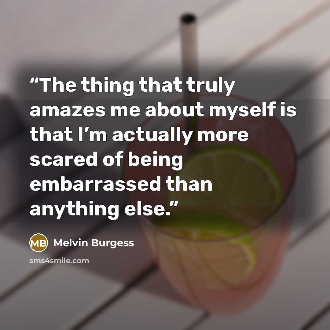 “The thing that truly amazes me about myself is that I’m actually more scared of being embarrassed than anything else.” quote by Melvin Burgess