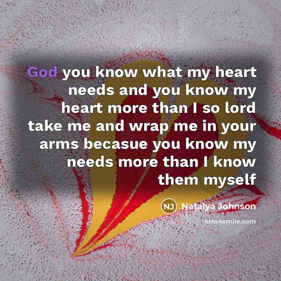 “God you know what my heart needs and you know my heart more than I so lord take me and wrap me in your arms becasue you know my needs more than I know them myself” quote by Natalya Johnson