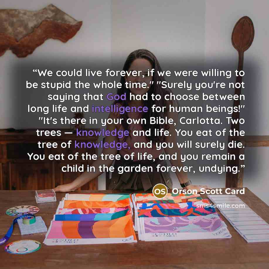 “We could live forever, if we were willing to be stupid the whole time." "Surely you're not saying that God had to choose between long life and intelligence for human beings!" "It's there in your own Bible, Carlotta. Two trees — knowledge and life. You eat of the tree of knowledge, and you will…” quote by Orson Scott Card
