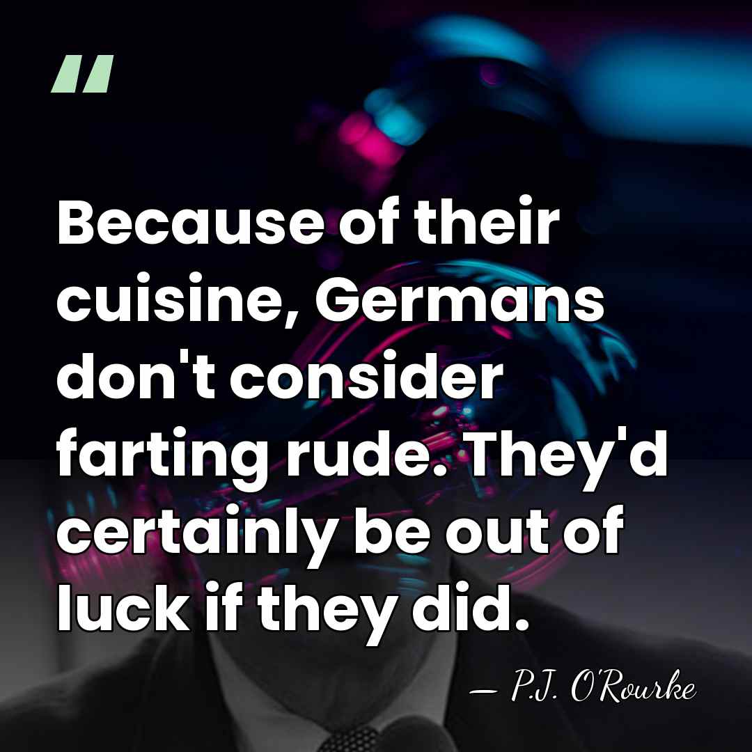 Because of their cuisine, Germans don't consider farting rude. They'd certainly be&hellip; - P.J. O'Rourke