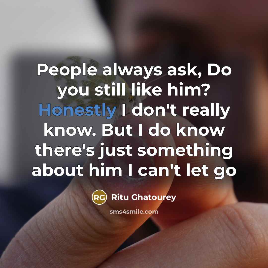 “People always ask, Do you still like him? Honestly I don't really know. But I do know there's just something about him I can't let go” quote by Ritu Ghatourey