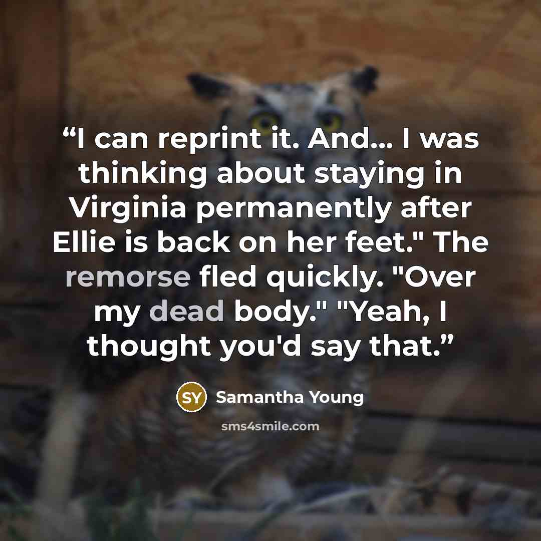 “I can reprint it. And... I was thinking about staying in Virginia permanently after Ellie is back on her feet." The remorse fled quickly. "Over my dead body." "Yeah, I thought you'd say that.” quote by Samantha Young