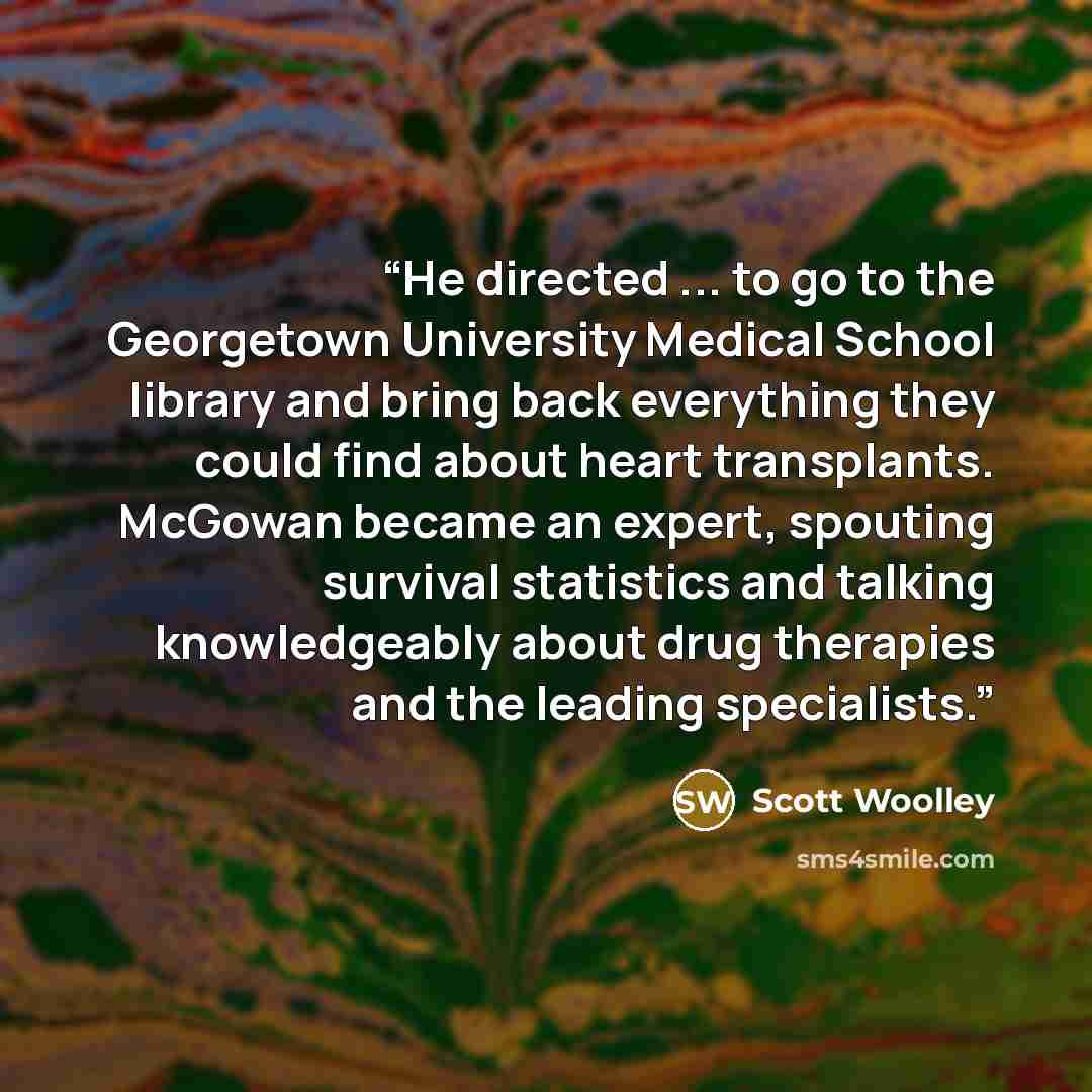 “He directed ... to go to the Georgetown University Medical School library and bring back everything they could find about heart transplants. McGowan became an expert, spouting survival statistics and talking knowledgeably about drug therapies and the leading specialists.” quote by Scott Woolley