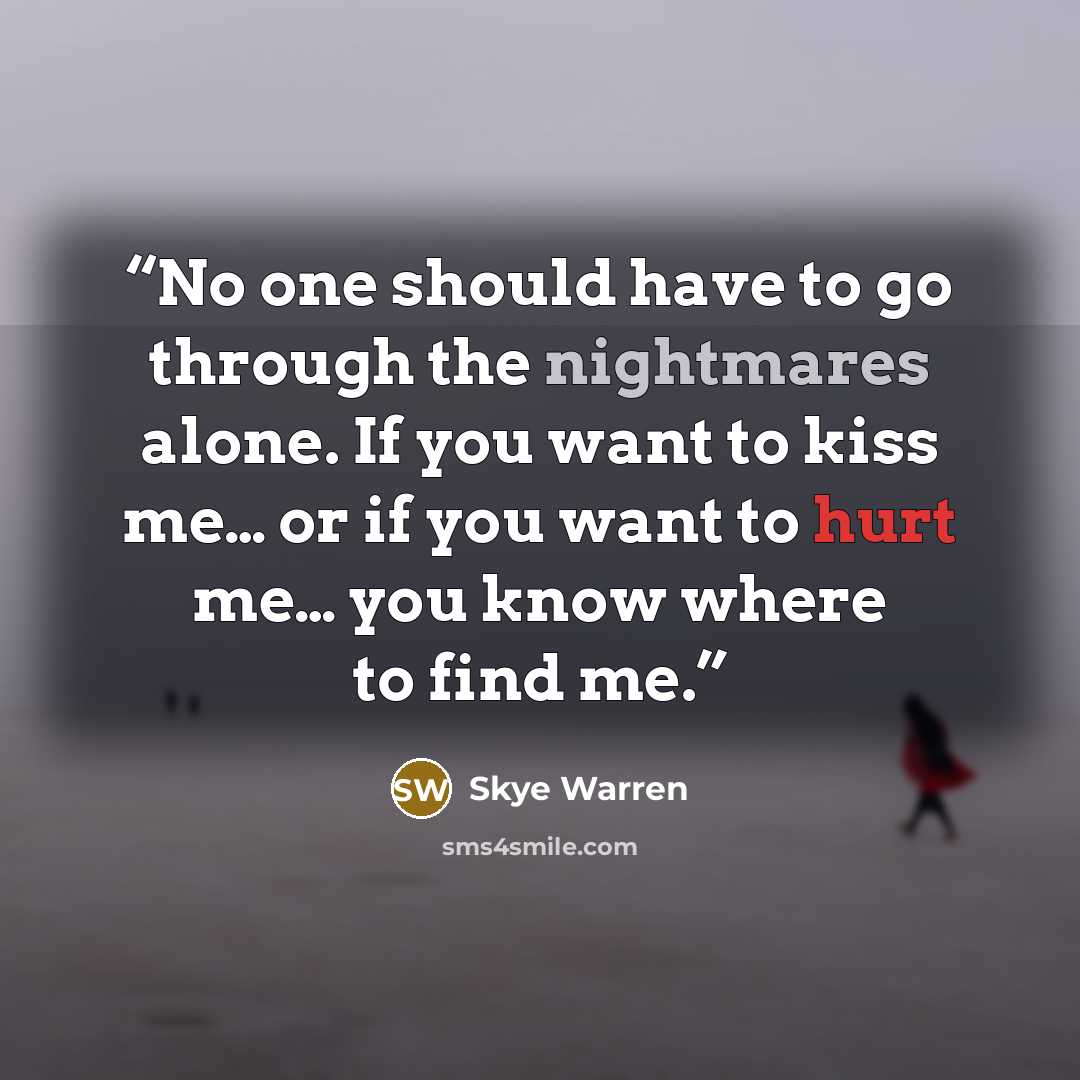 “No one should have to go through the nightmares alone. If you want to kiss me… or if you want to hurt me… you know where to find me.” quote by Skye Warren
