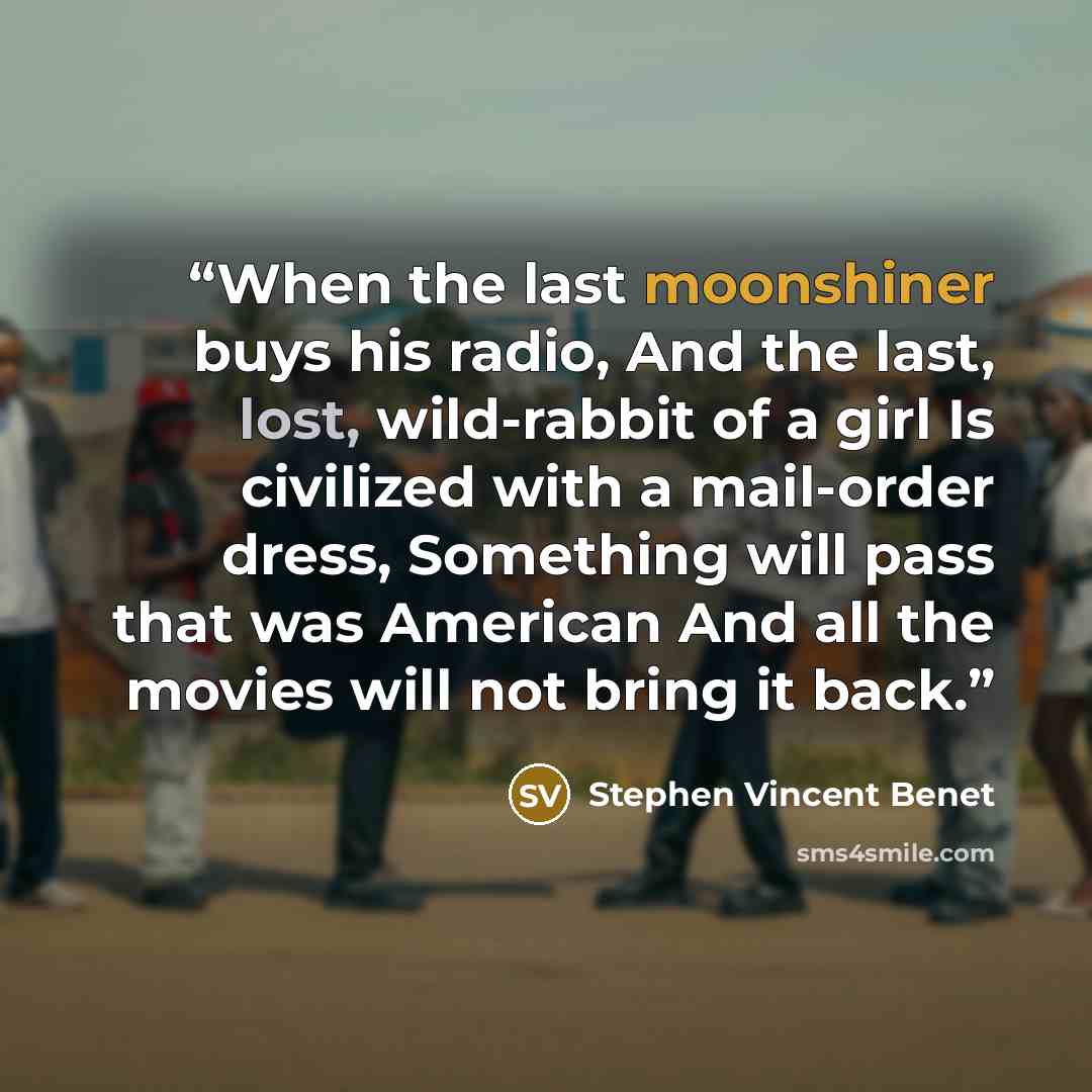 “When the last moonshiner buys his radio, And the last, lost, wild-rabbit of a girl Is civilized with a mail-order dress, Something will pass that was American And all the movies will not bring it back.” quote by Stephen Vincent Benét