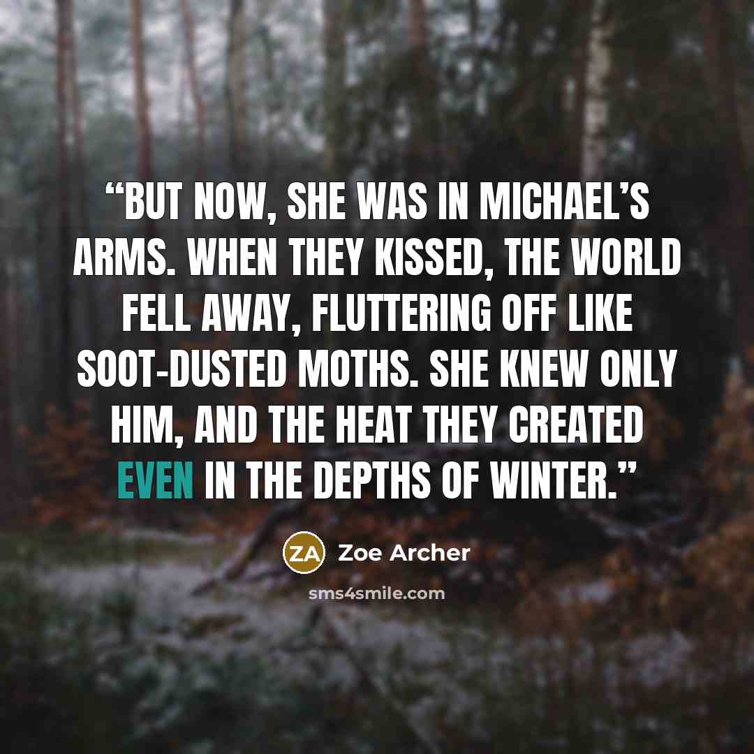“But now, she was in Michael’s arms. When they kissed, the world fell away, fluttering off like soot-dusted moths. She knew only him, and the heat they created even in the depths of winter.” quote by Zoe Archer